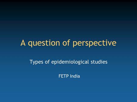 A question of perspective Types of epidemiological studies FETP India.
