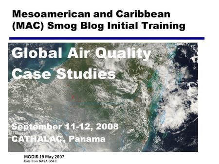 Mesoamerican and Caribbean (MAC) Smog Blog Initial Training Global Air Quality Case Studies September 11-12, 2008 CATHALAC, Panama MODIS 15 May 2007 Data.