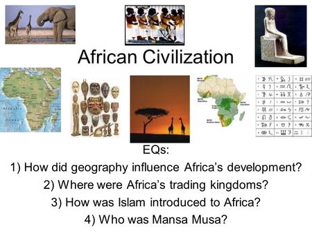African Civilization EQs: 1) How did geography influence Africa’s development? 2) Where were Africa’s trading kingdoms? 3) How was Islam introduced to.