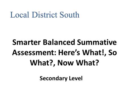 Smarter Balanced Summative Assessment: Here’s What!, So What?, Now What? Local District South Secondary Level.
