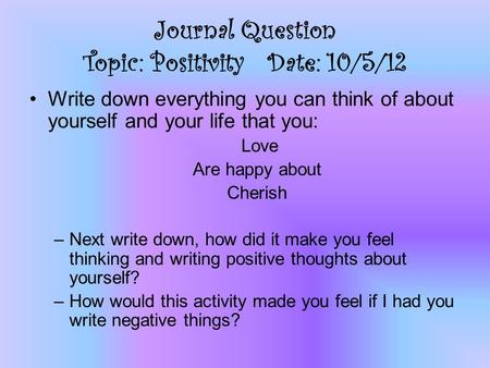 Journal Question Topic: Positivity Date: 10/5/12 Write down everything you can think of about yourself and your life that you: Love Are happy about Cherish.