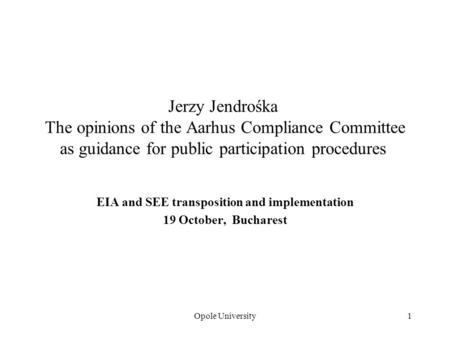 Opole University1 Jerzy Jendrośka The opinions of the Aarhus Compliance Committee as guidance for public participation procedures EIA and SEE transposition.