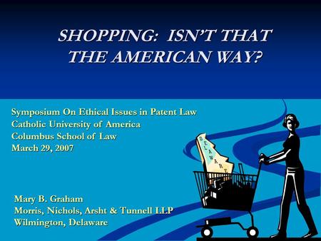 SHOPPING: ISN’T THAT THE AMERICAN WAY? Mary B. Graham Morris, Nichols, Arsht & Tunnell LLP Wilmington, Delaware Symposium On Ethical Issues in Patent Law.