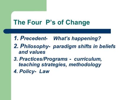 The Four P’s of Change 1. P recedent- What’s happening? 2. P hilosophy- paradigm shifts in beliefs and values 3. Practices/Programs - curriculum, teaching.