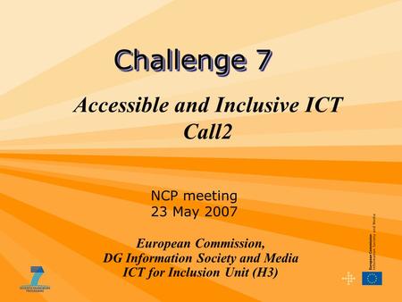 Accessible and Inclusive ICT Call2 European Commission, DG Information Society and Media ICT for Inclusion Unit (H3) Challenge 7 NCP meeting 23 May 2007.