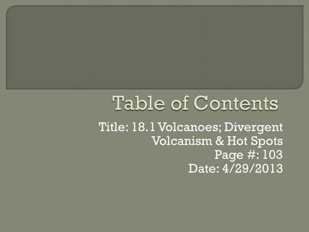 Table of Contents Title: 18.1 Volcanoes; Divergent Volcanism & Hot Spots Page #: 103 Date: 4/29/2013.