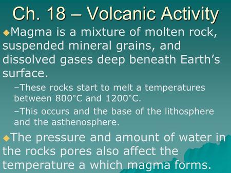 Ch. 18 – Volcanic Activity Magma is a mixture of molten rock, suspended mineral grains, and dissolved gases deep beneath Earth’s surface. These rocks start.