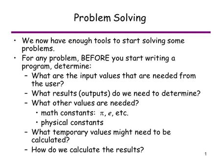1 Problem Solving We now have enough tools to start solving some problems. For any problem, BEFORE you start writing a program, determine: –What are the.