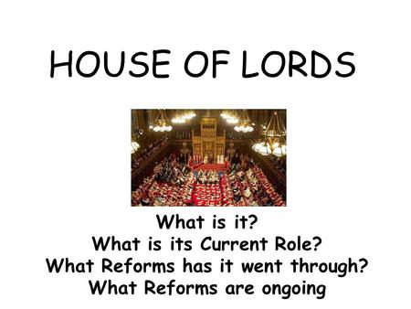 HOUSE OF LORDS What is it? What is its Current Role? What Reforms has it went through? What Reforms are ongoing.