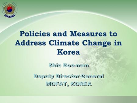Policies and Measures to Address Climate Change in Korea Shin Boo-nam Deputy Director-General MOFAT, KOREA Shin Boo-nam Deputy Director-General MOFAT,