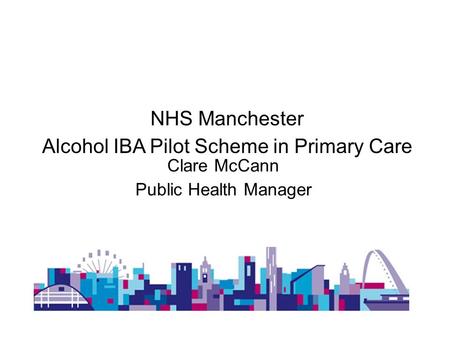NHS Manchester Alcohol IBA Pilot Scheme in Primary Care Clare McCann Public Health Manager.