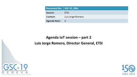 GSC-19 Meeting, 15-16 July 2015, Geneva Agenda IoT session – part 2 Luis Jorge Romero, Director General, ETSI Document No:GSC-19_200c Source:ETSI Contact:Luis.
