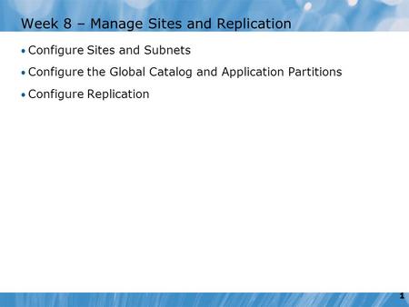1 Week 8 – Manage Sites and Replication Configure Sites and Subnets Configure the Global Catalog and Application Partitions Configure Replication.