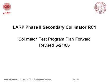 LARP LHC PHASE II COLL RC1 TESTS - S. Lundgren 06 June 2006 No 1 /17 LARP Phase II Secondary Collimator RC1 Collimator Test Program Plan Forward Revised.