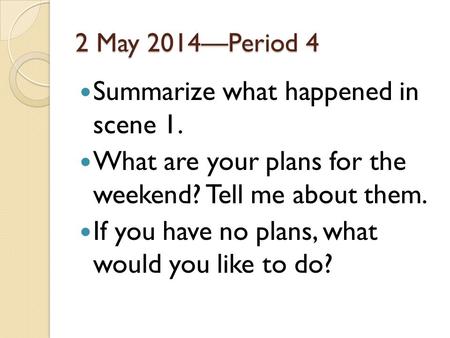 2 May 2014—Period 4 Summarize what happened in scene 1. What are your plans for the weekend? Tell me about them. If you have no plans, what would you like.