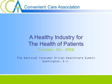 Convenient Care Association A Healthy Industry for The Health of Patients October 20, 2008 The National Consumer Driven Healthcare Summit Washington, D.C.