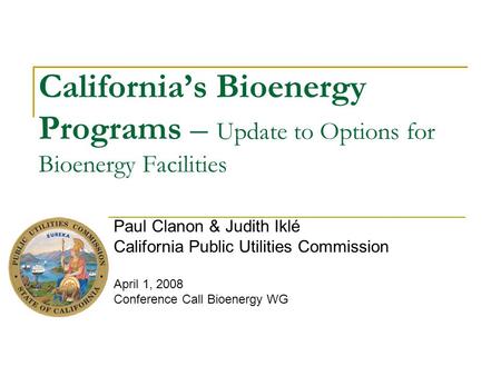 California’s Bioenergy Programs – Update to Options for Bioenergy Facilities Paul Clanon & Judith Iklé California Public Utilities Commission April 1,