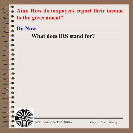 Aim: Forms 1040EZ & 1040A Course: Math Literacy Do Now: What does IRS stand for? Aim: How do taxpayers report their income to the government?