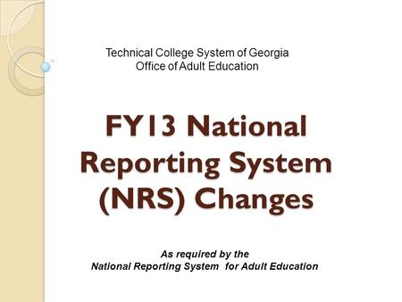 FY13 National Reporting System (NRS) Changes Technical College System of Georgia Office of Adult Education As required by the National Reporting System.