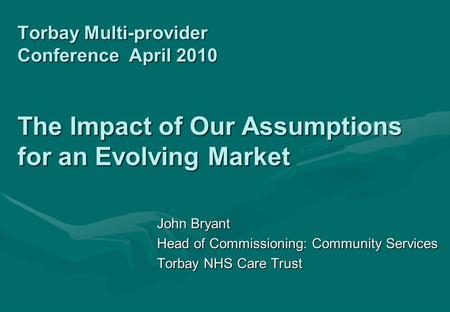 Torbay Multi-provider Conference April 2010 The Impact of Our Assumptions for an Evolving Market John Bryant Head of Commissioning: Community Services.