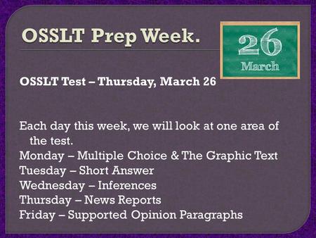 OSSLT Prep Week. OSSLT Test – Thursday, March 26 Each day this week, we will look at one area of the test. Monday – Multiple Choice & The Graphic Text.