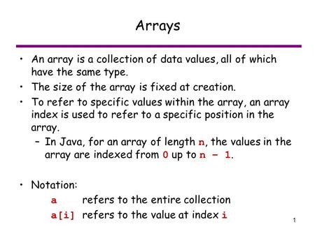 1 Arrays An array is a collection of data values, all of which have the same type. The size of the array is fixed at creation. To refer to specific values.