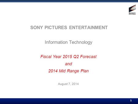 1 1 SONY PICTURES ENTERTAINMENT Information Technology Fiscal Year 2015 Q2 Forecast and 2014 Mid Range Plan August 7, 2014.