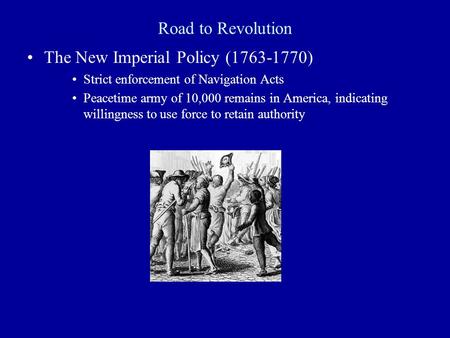 Road to Revolution The New Imperial Policy (1763-1770) Strict enforcement of Navigation Acts Peacetime army of 10,000 remains in America, indicating willingness.