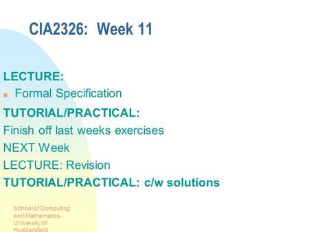 School of Computing and Mathematics, University of Huddersfield CIA2326: Week 11 LECTURE: Formal Specification TUTORIAL/PRACTICAL: Finish off last weeks.