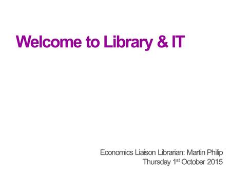 Welcome to Library & IT Economics Liaison Librarian: Martin Philip Thursday 1 st October 2015.