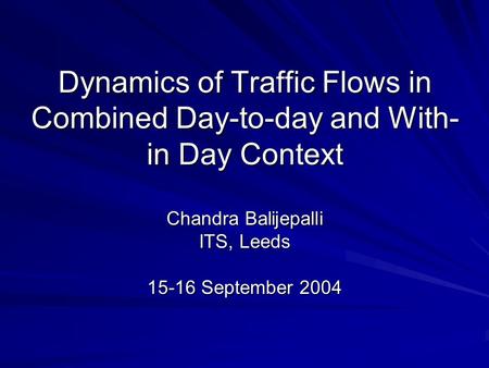 Dynamics of Traffic Flows in Combined Day-to-day and With- in Day Context Chandra Balijepalli ITS, Leeds 15-16 September 2004.