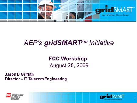 1 AEP’s gridSMART sm Initiative FCC Workshop August 25, 2009 Jason D Griffith Director – IT Telecom Engineering.