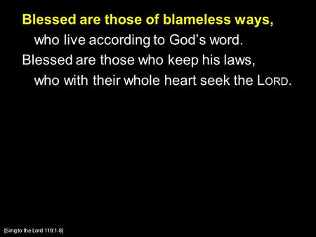 Blessed are those of blameless ways, who live according to God’s word. Blessed are those who keep his laws, who with their whole heart seek the L ORD.