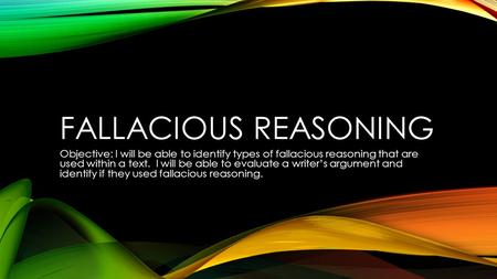 FALLACIOUS REASONING Objective: I will be able to identify types of fallacious reasoning that are used within a text. I will be able to evaluate a writer’s.