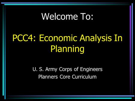 Welcome To: PCC4: Economic Analysis In Planning U. S. Army Corps of Engineers Planners Core Curriculum.