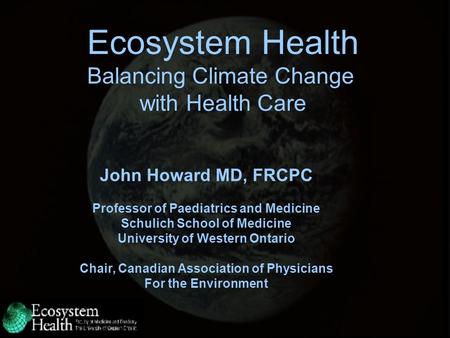 Ecosystem Health Balancing Climate Change with Health Care John Howard MD, FRCPC Professor of Paediatrics and Medicine Schulich School of Medicine University.