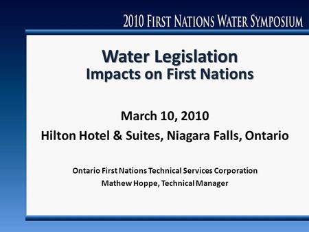 Water Legislation Impacts on First Nations March 10, 2010 Hilton Hotel & Suites, Niagara Falls, Ontario Ontario First Nations Technical Services Corporation.