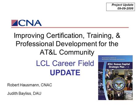 Improving Certification, Training, & Professional Development for the AT&L Community Project Update 09-09-2006 Robert Hausmann, CNAC Judith Bayliss, DAU.