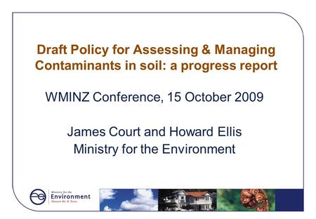 Draft Policy for Assessing & Managing Contaminants in soil: a progress report WMINZ Conference, 15 October 2009 James Court and Howard Ellis Ministry for.
