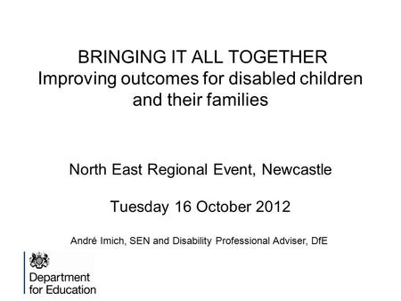 BRINGING IT ALL TOGETHER Improving outcomes for disabled children and their families North East Regional Event, Newcastle Tuesday 16 October 2012 André.