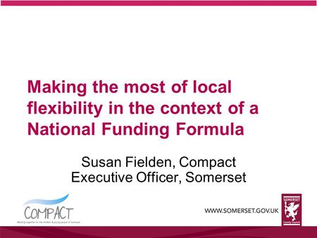 Making the most of local flexibility in the context of a National Funding Formula Susan Fielden, Compact Executive Officer, Somerset.