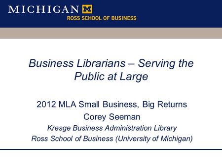 Business Librarians – Serving the Public at Large 2012 MLA Small Business, Big Returns Corey Seeman Kresge Business Administration Library Ross School.