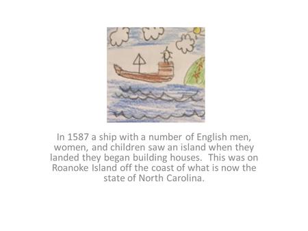 In 1587 a ship with a number of English men, women, and children saw an island when they landed they began building houses. This was on Roanoke Island.