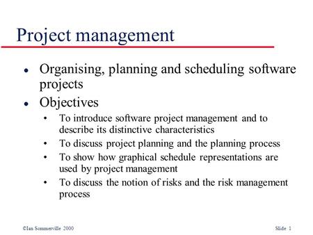 ©Ian Sommerville 2000 Slide 1 Project management l Organising, planning and scheduling software projects l Objectives To introduce software project management.