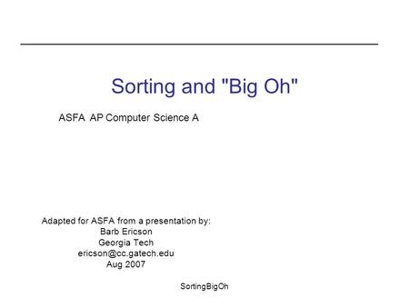 SortingBigOh Sorting and Big Oh Adapted for ASFA from a presentation by: Barb Ericson Georgia Tech Aug 2007 ASFA AP Computer Science.
