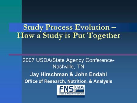 Study Process Evolution – How a Study is Put Together 2007 USDA/State Agency Conference- Nashville, TN Jay Hirschman & John Endahl Office of Research,