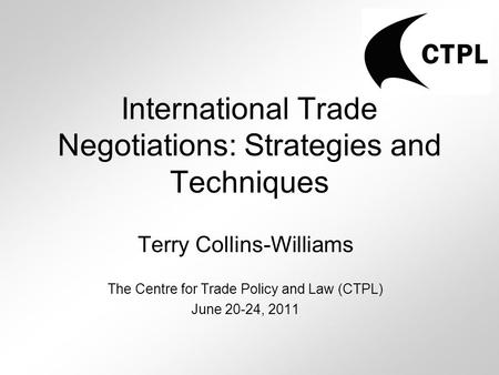International Trade Negotiations: Strategies and Techniques Terry Collins-Williams The Centre for Trade Policy and Law (CTPL) June 20-24, 2011.