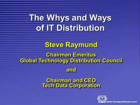 The Whys and Ways of IT Distribution Steve Raymund Chairman Emeritus Global Technology Distribution Council and Chairman and CEO Tech Data Corporation.