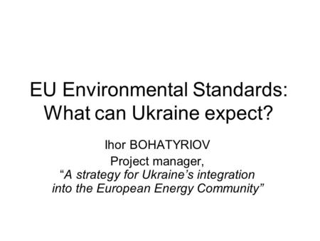 EU Environmental Standards: What can Ukraine expect? Ihor BOHATYRIOV Project manager, “A strategy for Ukraine’s integration into the European Energy Community”