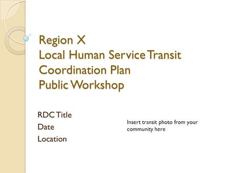 Region X Local Human Service Transit Coordination Plan Public Workshop RDC Title Date Location Insert transit photo from your community here.